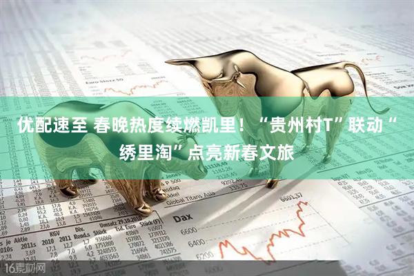 优配速至 春晚热度续燃凯里！“贵州村T”联动“绣里淘”点亮新春文旅