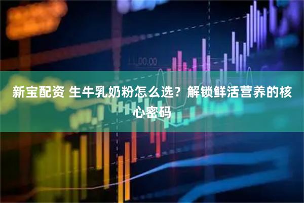 新宝配资 生牛乳奶粉怎么选？解锁鲜活营养的核心密码