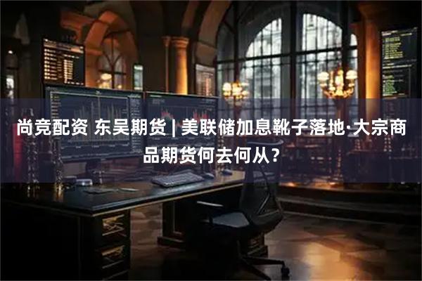 尚竞配资 东吴期货 | 美联储加息靴子落地·大宗商品期货何去何从？
