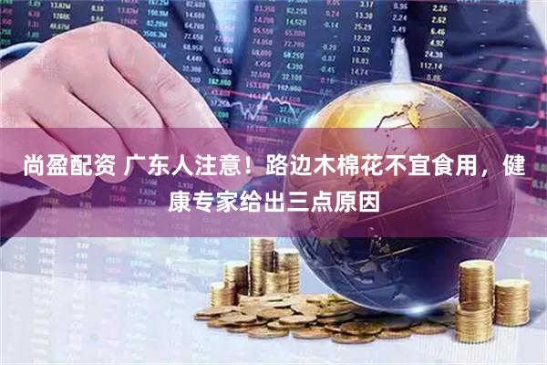 尚盈配资 广东人注意！路边木棉花不宜食用，健康专家给出三点原因