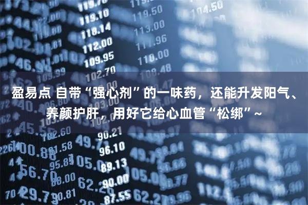 盈易点 自带“强心剂”的一味药，还能升发阳气、养颜护肝，用好它给心血管“松绑”~