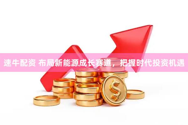 速牛配资 布局新能源成长赛道，把握时代投资机遇