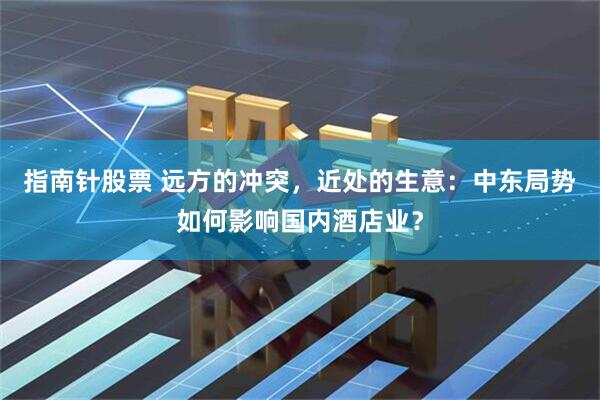指南针股票 远方的冲突，近处的生意：中东局势如何影响国内酒店业？