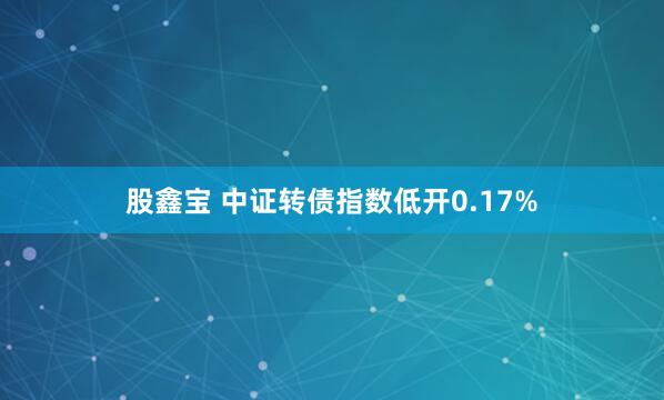 股鑫宝 中证转债指数低开0.17%
