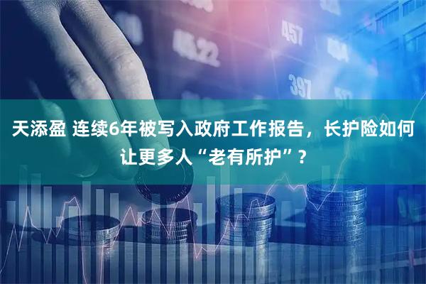 天添盈 连续6年被写入政府工作报告，长护险如何让更多人“老有所护”？