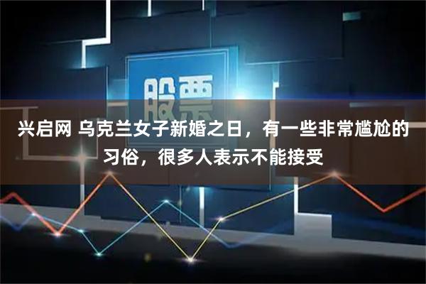 兴启网 乌克兰女子新婚之日，有一些非常尴尬的习俗，很多人表示不能接受