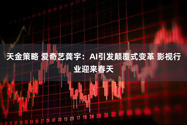 天金策略 爱奇艺龚宇：AI引发颠覆式变革 影视行业迎来春天