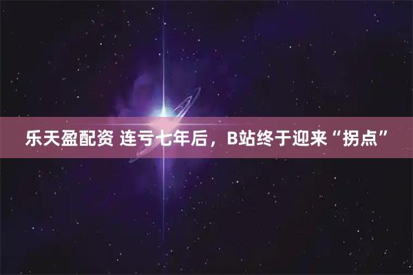 乐天盈配资 连亏七年后，B站终于迎来“拐点”