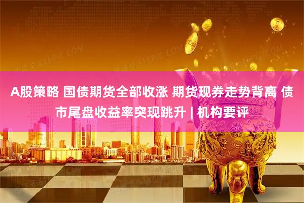 A股策略 国债期货全部收涨 期货现券走势背离 债市尾盘收益率突现跳升 | 机构要评