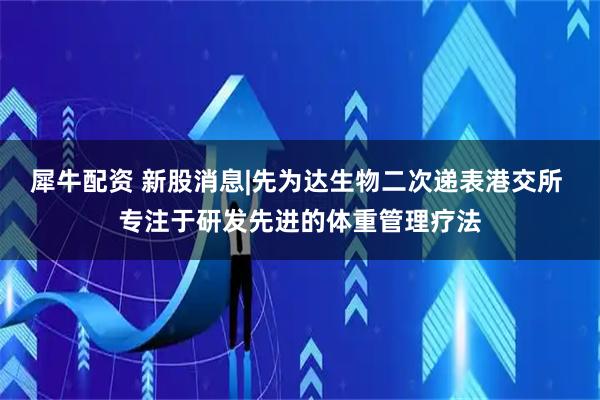 犀牛配资 新股消息|先为达生物二次递表港交所 专注于研发先进的体重管理疗法
