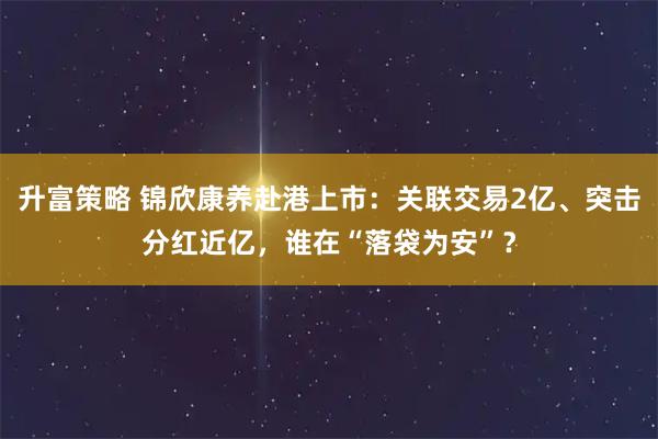 升富策略 锦欣康养赴港上市：关联交易2亿、突击分红近亿，谁在“落袋为安”？