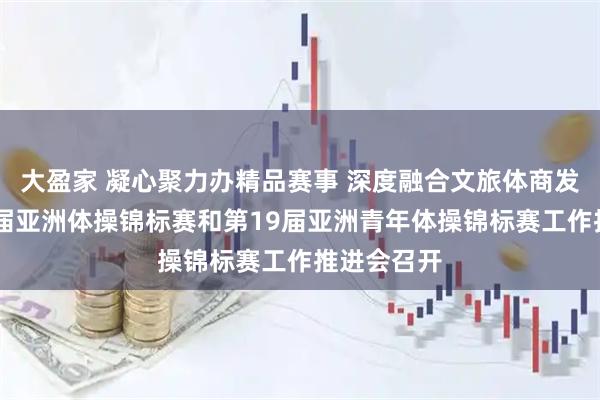 大盈家 凝心聚力办精品赛事 深度融合文旅体商发展｜第13届亚洲体操锦标赛和第19届亚洲青年体操锦标赛工作推进会召开