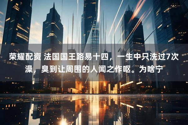 荣耀配资 法国国王路易十四，一生中只洗过7次澡，臭到让周围的人闻之作呕。为啥宁