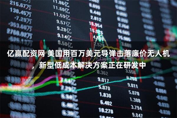 亿赢配资网 美国用百万美元导弹击落廉价无人机，新型低成本解决方案正在研发中