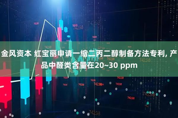 金风资本 红宝丽申请一缩二丙二醇制备方法专利, 产品中醛类含量在20~30 ppm