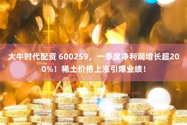 大牛时代配资 600259，一季度净利润增长超200%！稀土价格上涨引爆业绩！