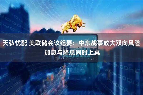 天弘忧配 美联储会议纪要：中东战事放大双向风险 加息与降息同时上桌