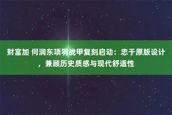 财富加 何润东项羽战甲复刻启动：忠于原版设计，兼顾历史质感与现代舒适性