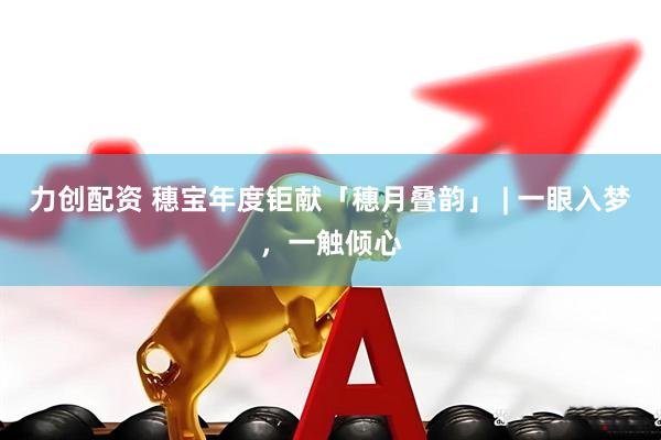 力创配资 穗宝年度钜献「穗月叠韵」 | 一眼入梦，一触倾心