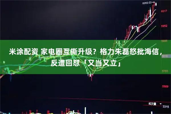 米涂配资 家电圈互撕升级？格力朱磊怒批海信，反遭回怼「又当又立」