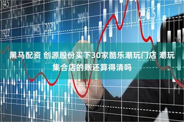 黑马配资 创源股份买下30家酷乐潮玩门店 潮玩集合店的账还算得清吗