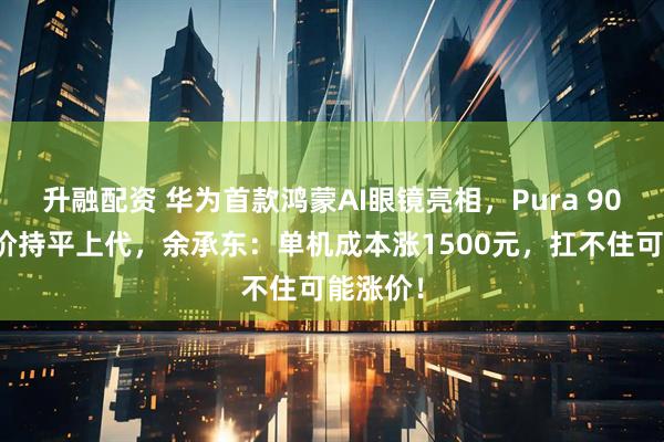 升融配资 华为首款鸿蒙AI眼镜亮相，Pura 90系列定价持平上代，余承东：单机成本涨1500元，扛不住可能涨价！