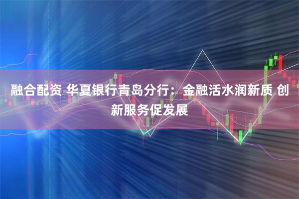 融合配资 华夏银行青岛分行：金融活水润新质 创新服务促发展
