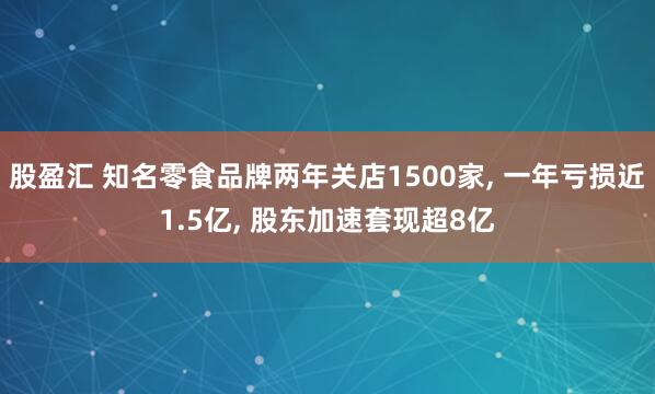 股盈汇 知名零食品牌两年关店1500家, 一年亏损近1.5亿, 股东加速套现超8亿