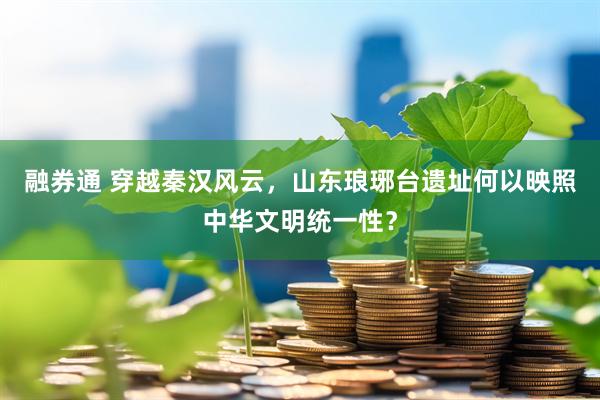 融券通 穿越秦汉风云，山东琅琊台遗址何以映照中华文明统一性？