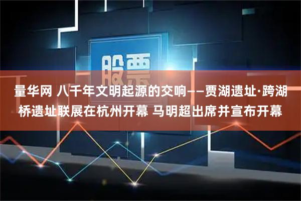 量华网 八千年文明起源的交响——贾湖遗址·跨湖桥遗址联展在杭州开幕 马明超出席并宣布开幕