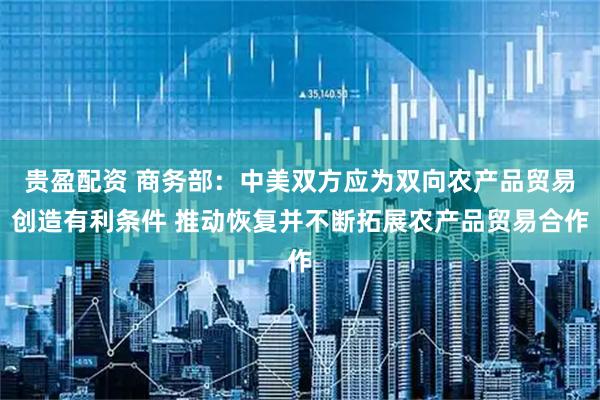 贵盈配资 商务部：中美双方应为双向农产品贸易创造有利条件 推动恢复并不断拓展农产品贸易合作