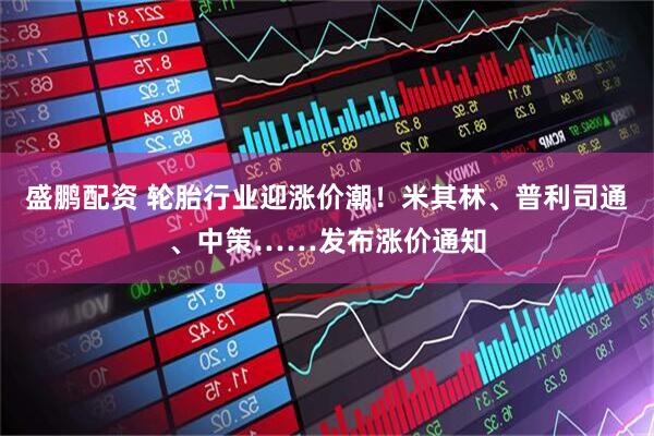 盛鹏配资 轮胎行业迎涨价潮！米其林、普利司通、中策……发布涨价通知