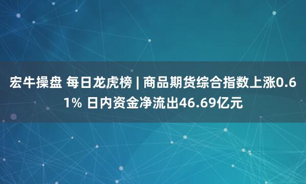 宏牛操盘 每日龙虎榜 | 商品期货综合指数上涨0.61% 日内资金净流出46.69亿元
