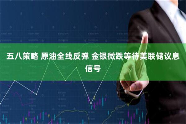 五八策略 原油全线反弹 金银微跌等待美联储议息信号