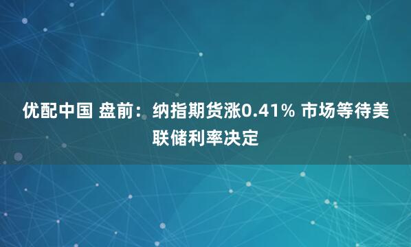 优配中国 盘前：纳指期货涨0.41% 市场等待美联储利率决定