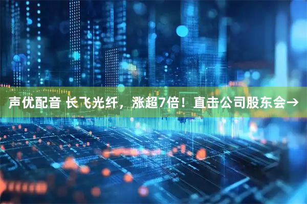 声优配音 长飞光纤，涨超7倍！直击公司股东会→