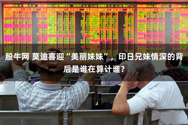 股牛网 莫迪喜迎“美丽妹妹”，印日兄妹情深的背后是谁在算计谁？