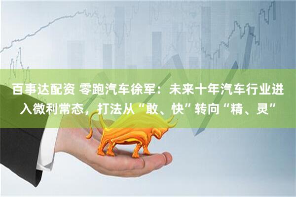 百事达配资 零跑汽车徐军：未来十年汽车行业进入微利常态，打法从“敢、快”转向“精、灵”