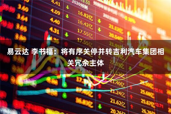 易云达 李书福:将有序关停并转吉利汽车集团相关冗余主体