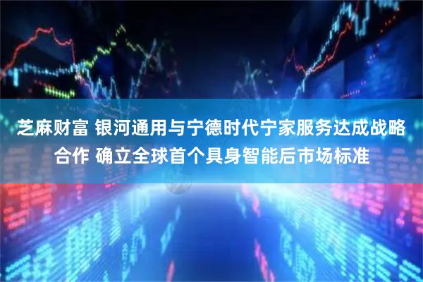 芝麻财富 银河通用与宁德时代宁家服务达成战略合作 确立全球首个具身智能后市场标准