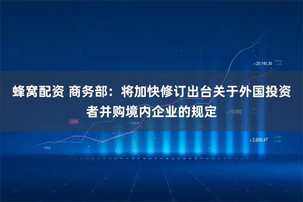 蜂窝配资 商务部：将加快修订出台关于外国投资者并购境内企业的规定