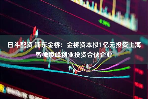 日斗配资 浦东金桥：金桥资本拟1亿元投资上海智微凌峰创业投资合伙企业