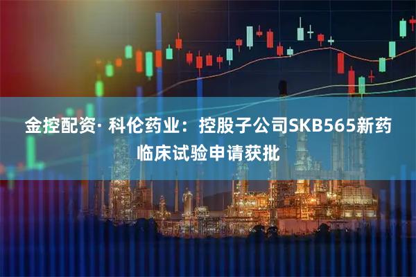 金控配资· 科伦药业：控股子公司SKB565新药临床试验申请获批