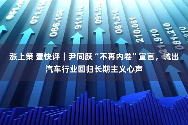 涨上策 壹快评｜尹同跃“不再内卷”宣言，喊出汽车行业回归长期主义心声