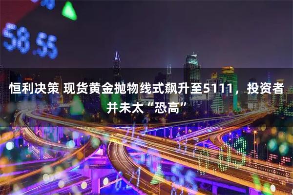 恒利决策 现货黄金抛物线式飙升至5111，投资者并未太“恐高”