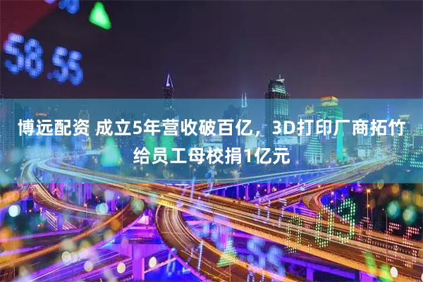 博远配资 成立5年营收破百亿，3D打印厂商拓竹给员工母校捐1亿元