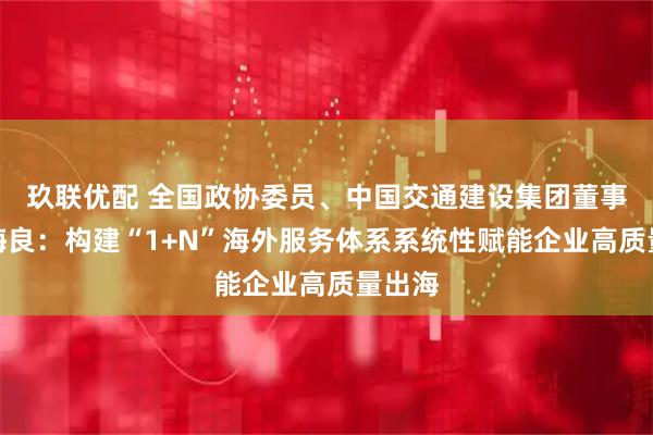 玖联优配 全国政协委员、中国交通建设集团董事长宋海良:构建“1+N”海外服务体系系统性赋能企业高质量出海