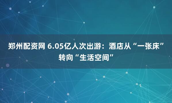 郑州配资网 6.05亿人次出游：酒店从“一张床”转向“生活空间”