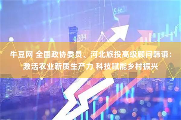 牛豆网 全国政协委员、河北旅投高级顾问韩谦：激活农业新质生产力 科技赋能乡村振兴
