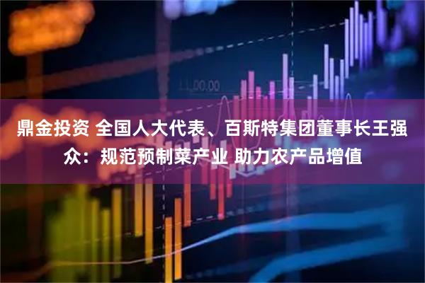 鼎金投资 全国人大代表、百斯特集团董事长王强众：规范预制菜产业 助力农产品增值